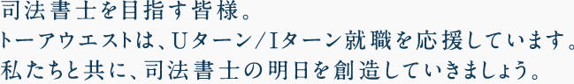 司法書士を目指す皆さま。トーアウエストは、Uターン/Iターン就職を応援しています。私たちと共に、司法書士の明日を創造していきましょう。